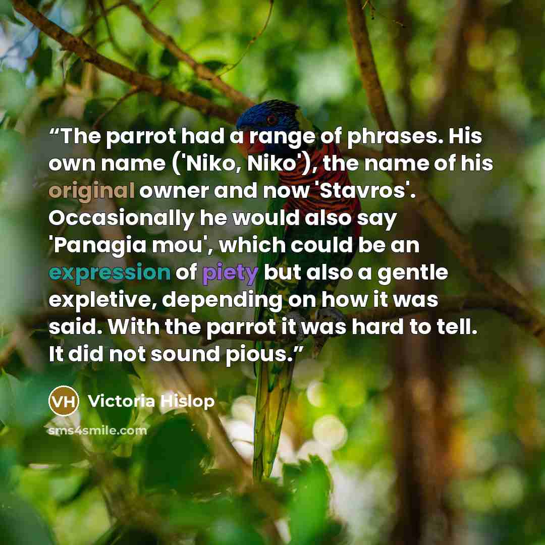 “The parrot had a range of phrases. His own name ('Niko, Niko'), the name of his original owner and now 'Stavros'. Occasionally he would also say 'Panagia mou', which could be an expression of piety but also a gentle expletive, depending on how it was said. With the parrot it was hard to tell. It…” quote by Victoria Hislop