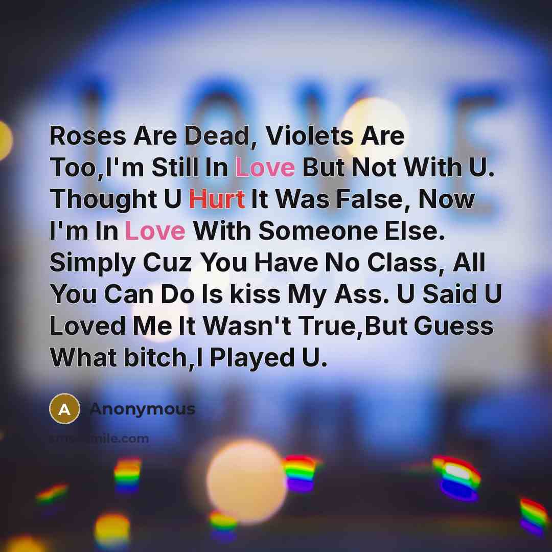 “Roses Are Dead, Violets Are Too,I'm Still In Love But Not With U. Thought U Hurt It Was False, Now I'm In Love With Someone Else. Simply Cuz You Have No Class, All You Can Do Is kiss My Ass. U Said U Loved Me It Wasn't True,But Guess What bitch,I Played U.” quote by Anonymous
