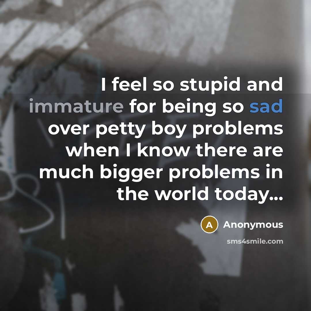 “I feel so stupid and immature for being so sad over petty boy problems when I know there are much bigger problems in the world today...” quote by Anonymous