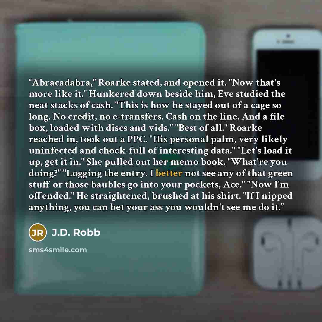 “Abracadabra," Roarke stated, and opened it. "Now that's more like it." Hunkered down beside him, Eve studied the neat stacks of cash. "This is how he stayed out of a cage so long. No credit, no e-transfers. Cash on the line. And a file box, loaded with discs and vids." "Best of all." Roarke…” quote by J.D. Robb