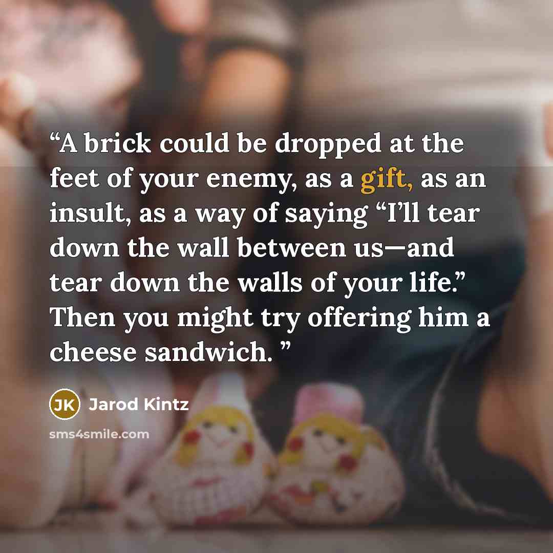 “A brick could be dropped at the feet of your enemy, as a gift, as an insult, as a way of saying “I’ll tear down the wall between us—and tear down the walls of your life.” Then you might try offering him a cheese sandwich.” quote by Jarod Kintz