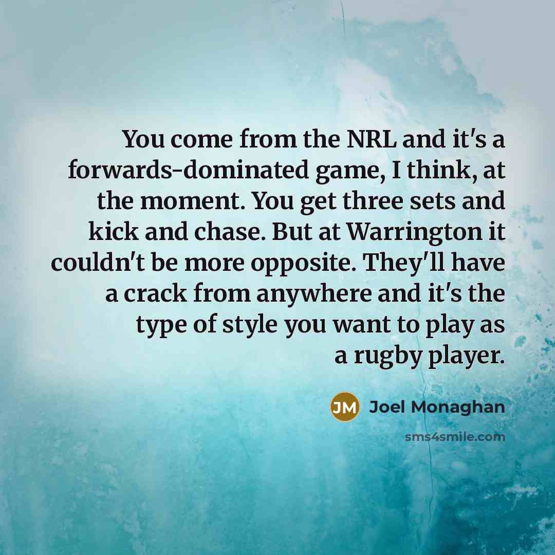 “You come from the NRL and it's a forwards-dominated game, I think, at the moment. You get three sets and kick and chase. But at Warrington it couldn't be more opposite. They'll have a crack from anywhere and it's the type of style you want to play as a rugby player.” quote by Joel Monaghan