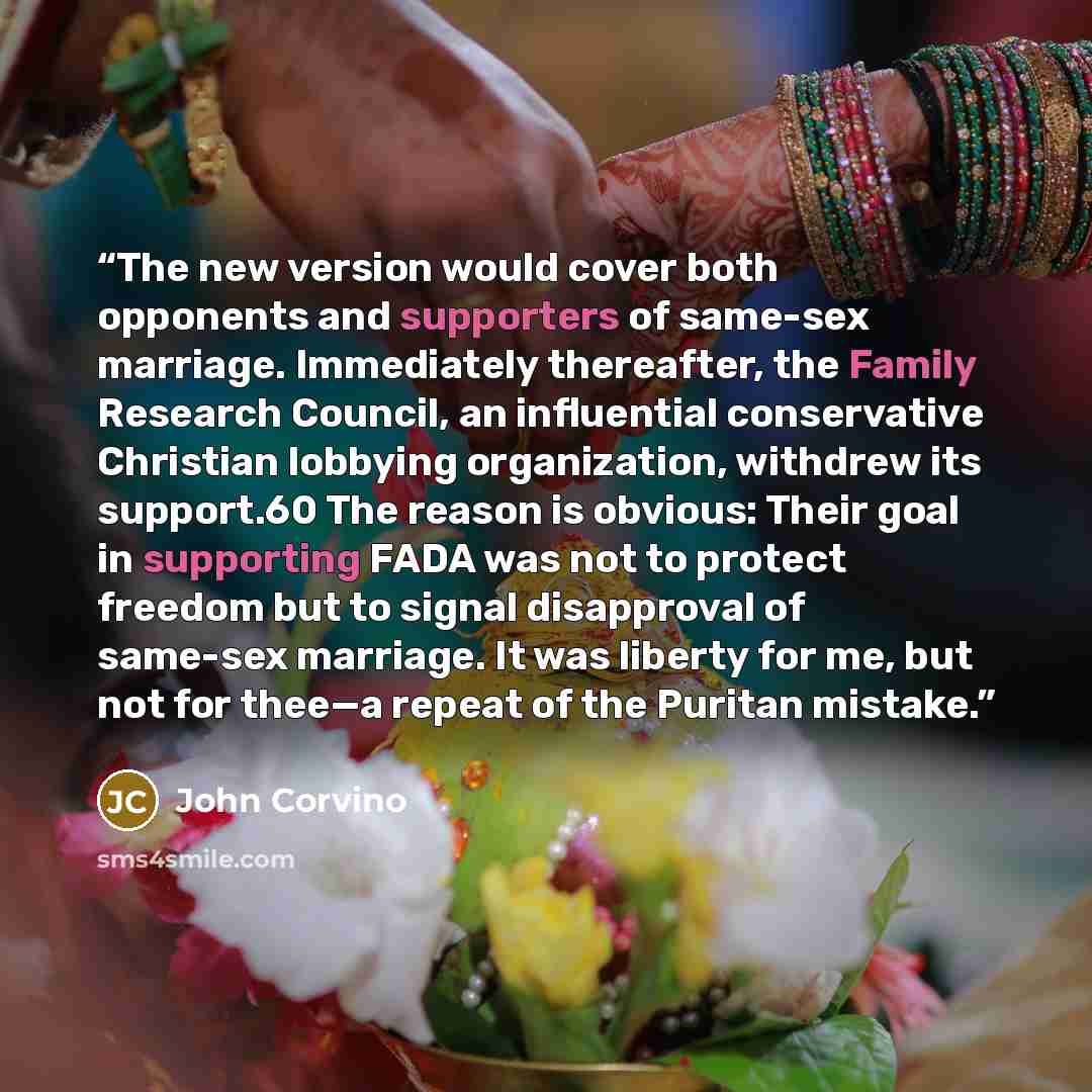 “The new version would cover both opponents and supporters of same-sex marriage. Immediately thereafter, the Family Research Council, an influential conservative Christian lobbying organization, withdrew its support.60 The reason is obvious: Their goal in supporting FADA was not to protect freedom…” quote by John Corvino