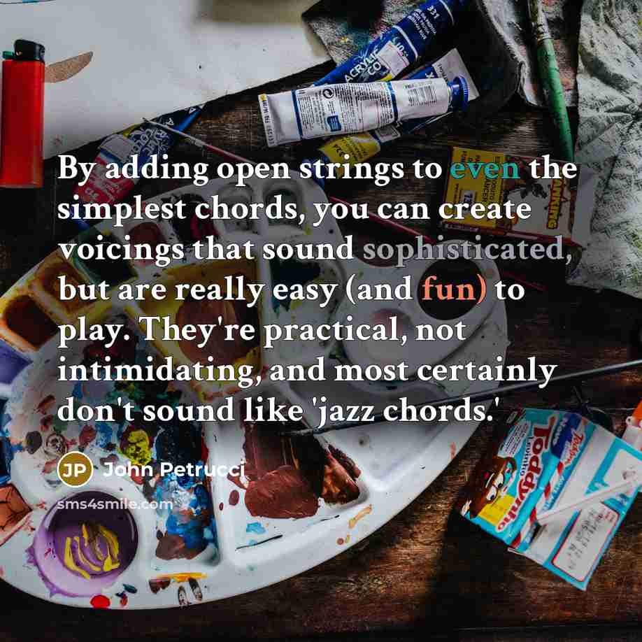 “By adding open strings to even the simplest chords, you can create voicings that sound sophisticated, but are really easy (and fun) to play. They're practical, not intimidating, and most certainly don't sound like 'jazz chords.'” quote by John Petrucci