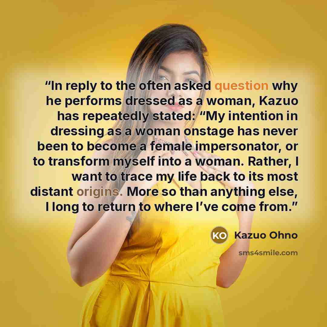“In reply to the often asked question why he performs dressed as a woman, Kazuo has repeatedly stated: “My intention in dressing as a woman onstage has never been to become a female impersonator, or to transform myself into a woman. Rather, I want to trace my life back to its most distant origins…” quote by Kazuo Ohno