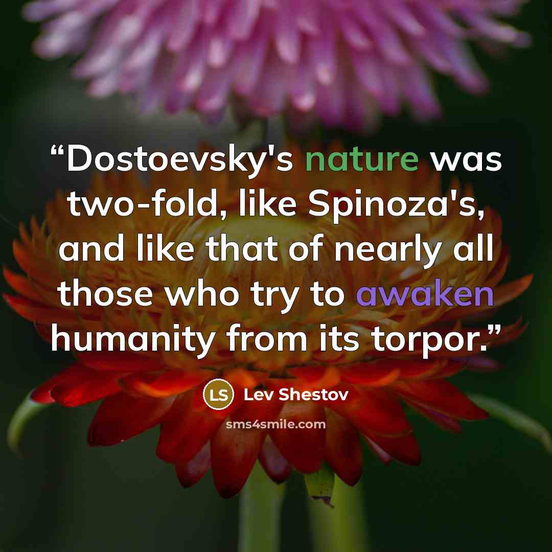 “Dostoevsky's nature was two-fold, like Spinoza's, and like that of nearly all those who try to awaken humanity from its torpor.” quote by Lev Shestov
