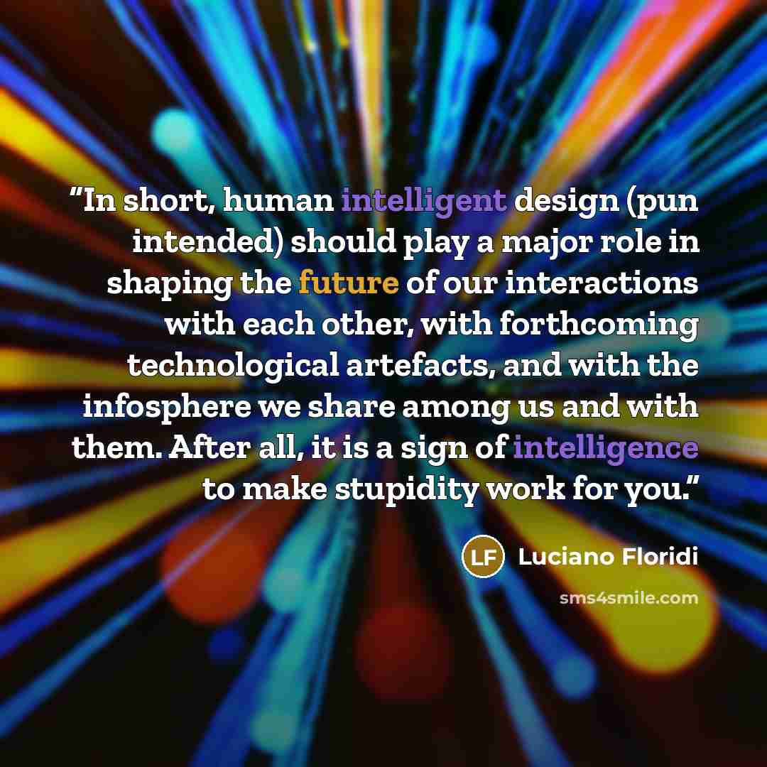 “In short, human intelligent design (pun intended) should play a major role in shaping the future of our interactions with each other, with forthcoming technological artefacts, and with the infosphere we share among us and with them. After all, it is a sign of intelligence to make stupidity work…” quote by Luciano Floridi