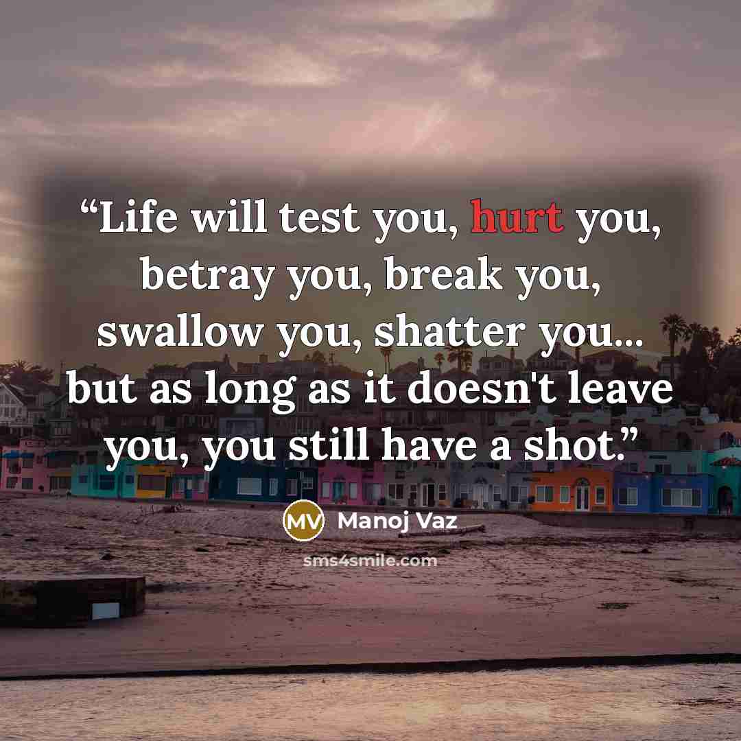 “Life will test you, hurt you, betray you, break you, swallow you, shatter you... but as long as it doesn't leave you, you still have a shot.” quote by Manoj Vaz