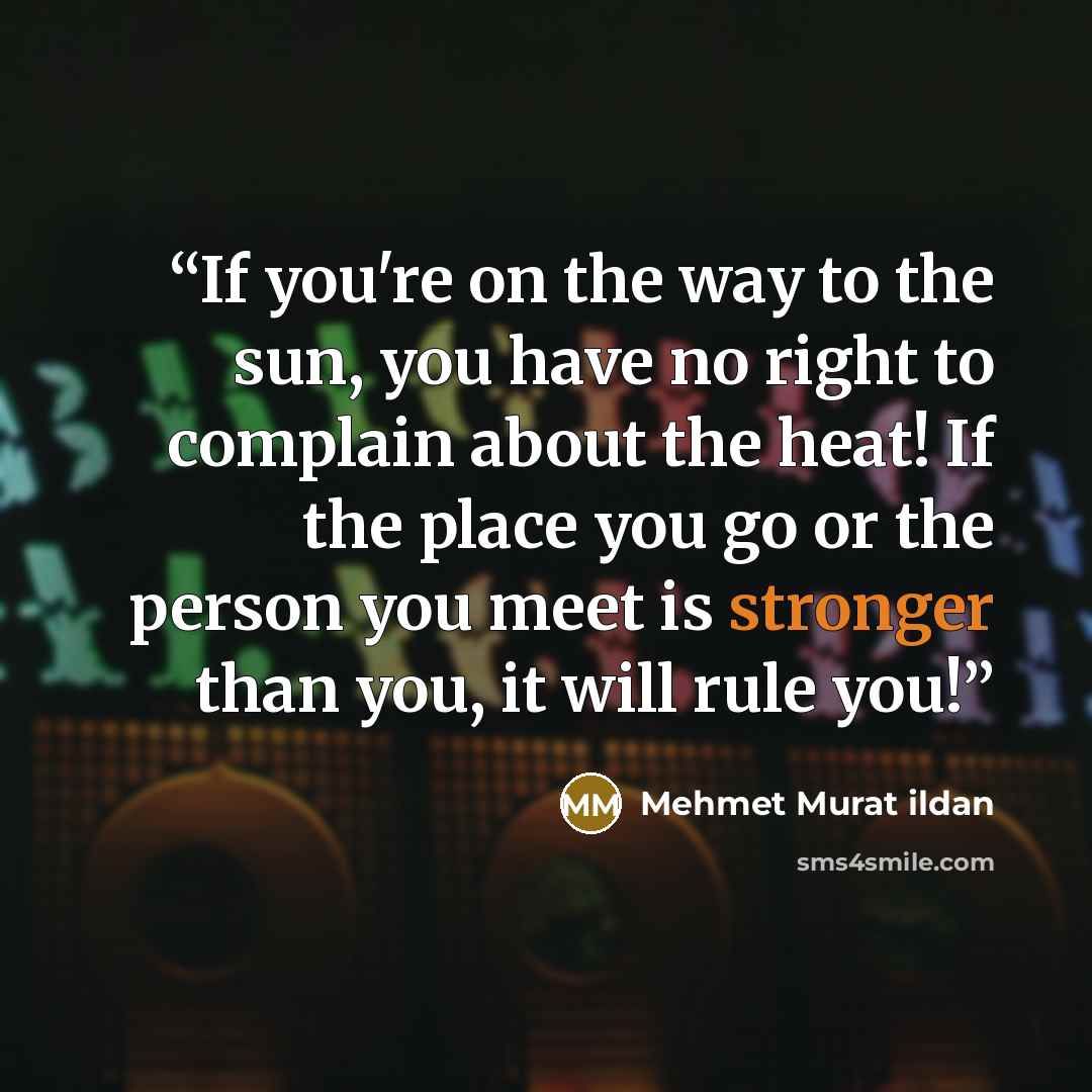 “If you're on the way to the sun, you have no right to complain about the heat! If the place you go or the person you meet is stronger than you, it will rule you!” quote by Mehmet Murat ildan
