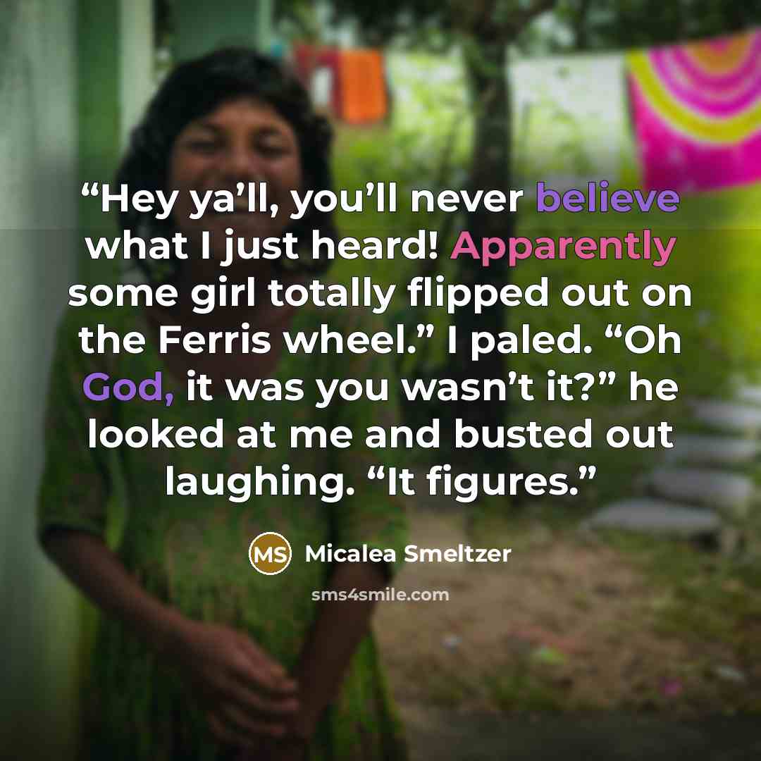 “Hey ya’ll, you’ll never believe what I just heard! Apparently some girl totally flipped out on the Ferris wheel.” I paled. “Oh God, it was you wasn’t it?” he looked at me and busted out laughing. “It figures.” quote by Micalea Smeltzer