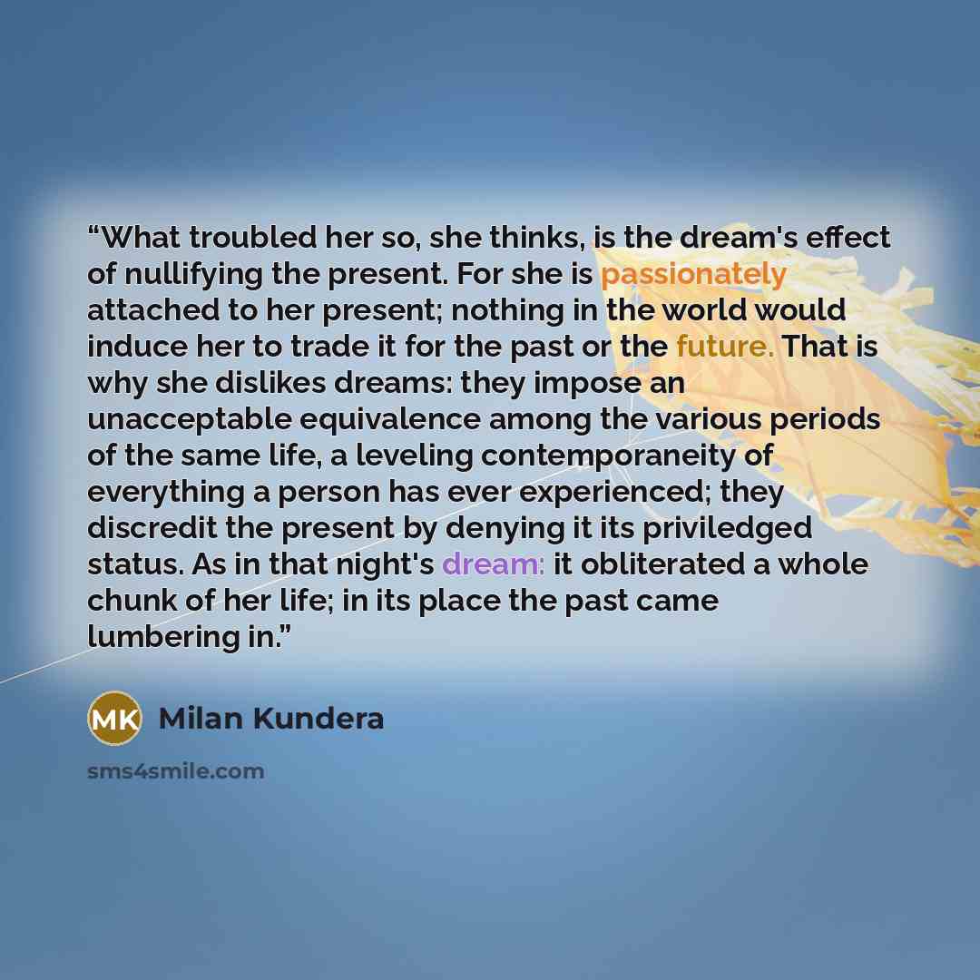“What troubled her so, she thinks, is the dream's effect of nullifying the present. For she is passionately attached to her present; nothing in the world would induce her to trade it for the past or the future. That is why she dislikes dreams: they impose an unacceptable equivalence among the…” quote by Milan Kundera