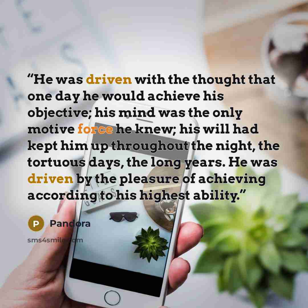 “He was driven with the thought that one day he would achieve his objective; his mind was the only motive force he knew; his will had kept him up throughout the night, the tortuous days, the long years. He was driven by the pleasure of achieving according to his highest ability.” quote by Pandora