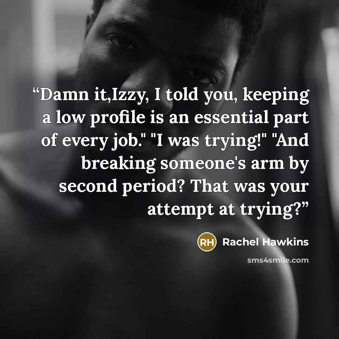 “Damn it,Izzy, I told you, keeping a low profile is an essential part of every job." "I was trying!" "And breaking someone's arm by second period? That was your attempt at trying?” quote by Rachel Hawkins