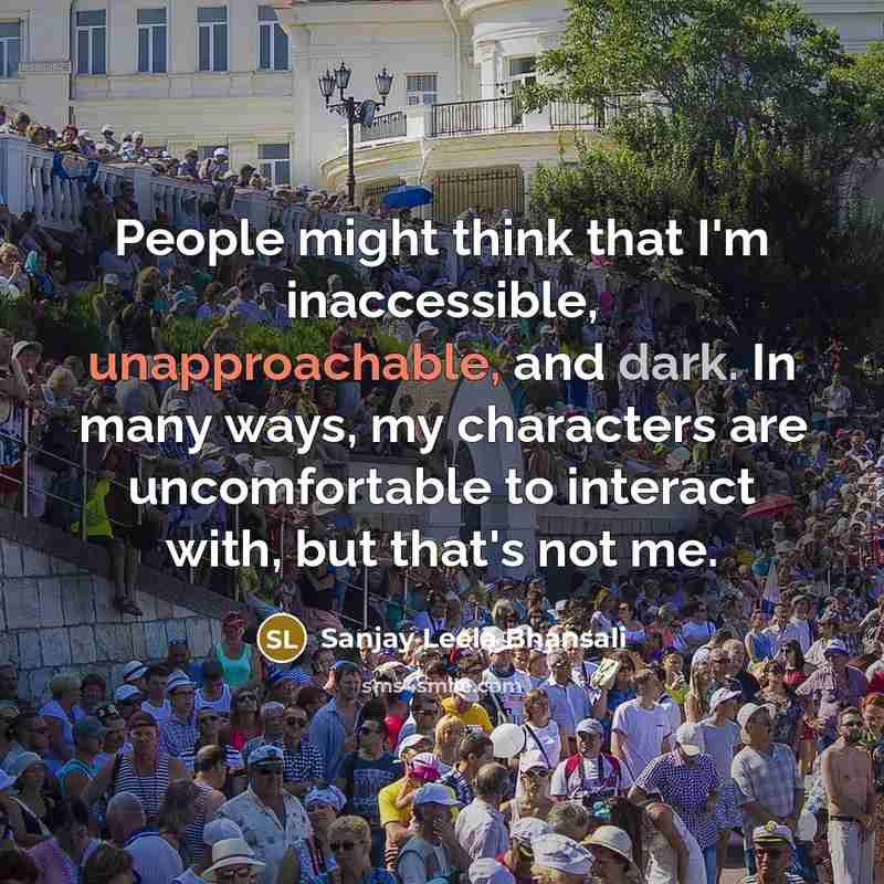“People might think that I'm inaccessible, unapproachable, and dark. In many ways, my characters are uncomfortable to interact with, but that's not me.” quote by Sanjay Leela Bhansali