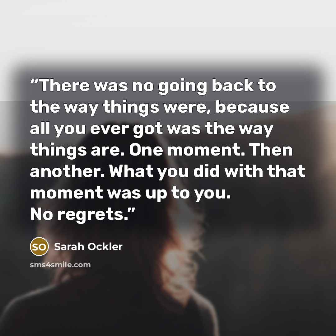 “There was no going back to the way things were, because all you ever got was the way things are. One moment. Then another. What you did with that moment was up to you. No regrets.” quote by Sarah Ockler