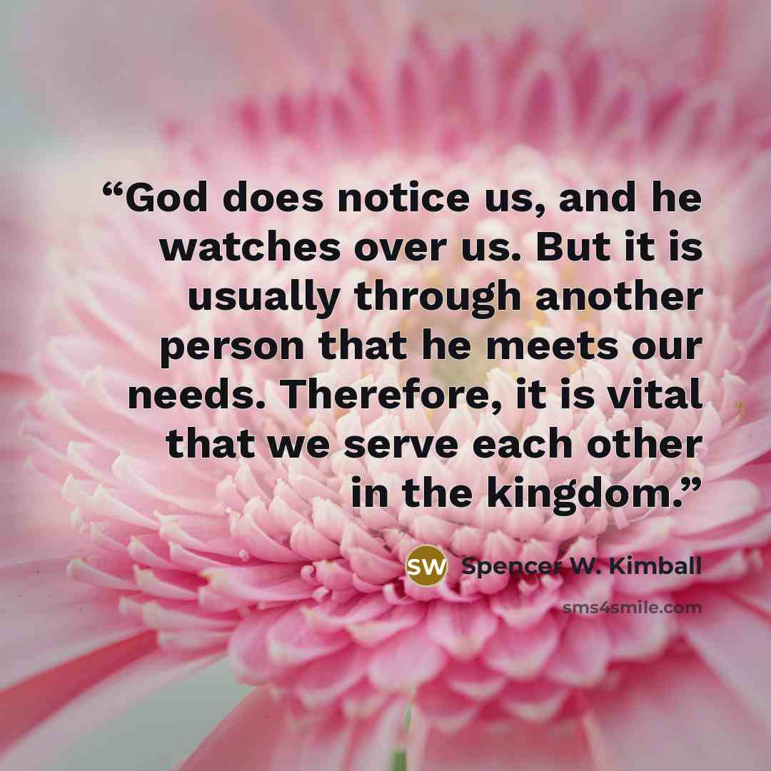 “God does notice us, and he watches over us. But it is usually through another person that he meets our needs. Therefore, it is vital that we serve each other in the kingdom.” quote by Spencer W. Kimball