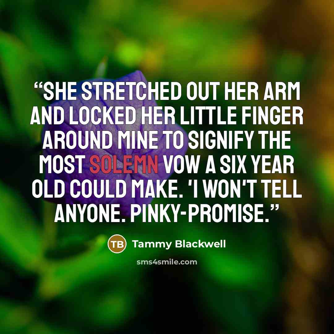 “She stretched out her arm and locked her little finger around mine to signify the most solemn vow a six year old could make. 'I won't tell anyone. Pinky-promise.” quote by Tammy Blackwell