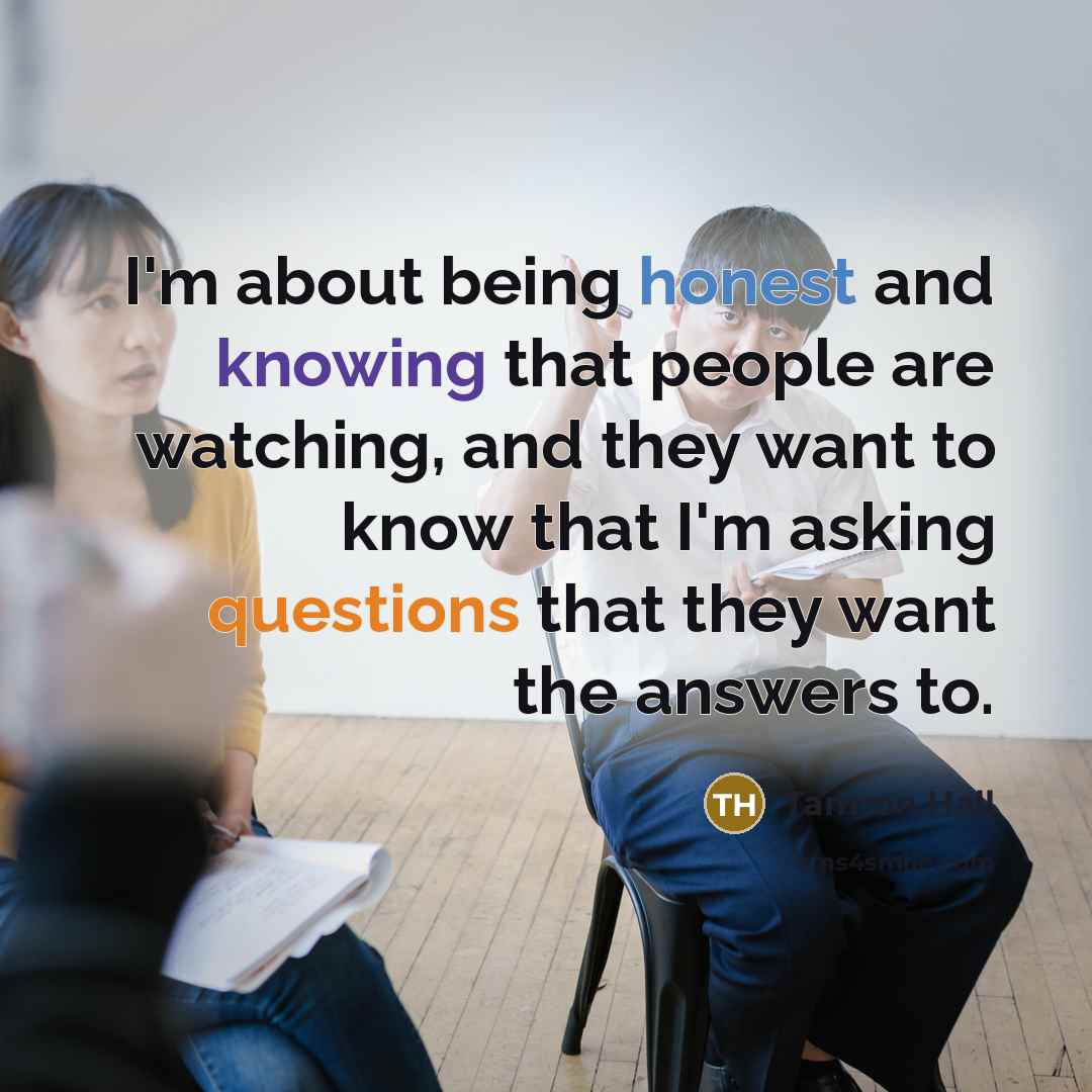“I'm about being honest and knowing that people are watching, and they want to know that I'm asking questions that they want the answers to.” quote by Tamron Hall