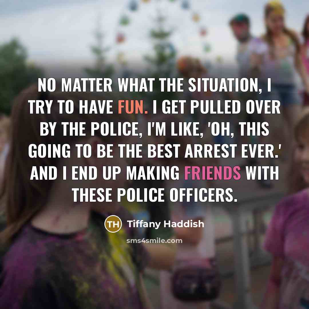 “No matter what the situation, I try to have fun. I get pulled over by the police, I'm like, 'Oh, this going to be the best arrest ever.' And I end up making friends with these police officers.” quote by Tiffany Haddish