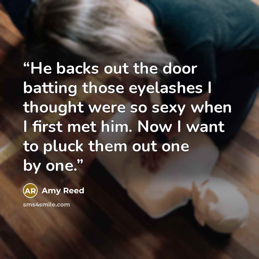 “He backs out the door batting those eyelashes I thought were so sexy when I first met him. Now I want to pluck them out one by one.” quote by Amy Reed