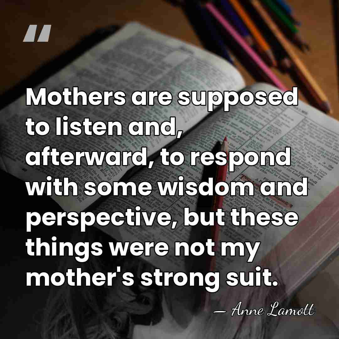Mothers are supposed to listen and, afterward, to respond with some wisdom&hellip; - Anne Lamott