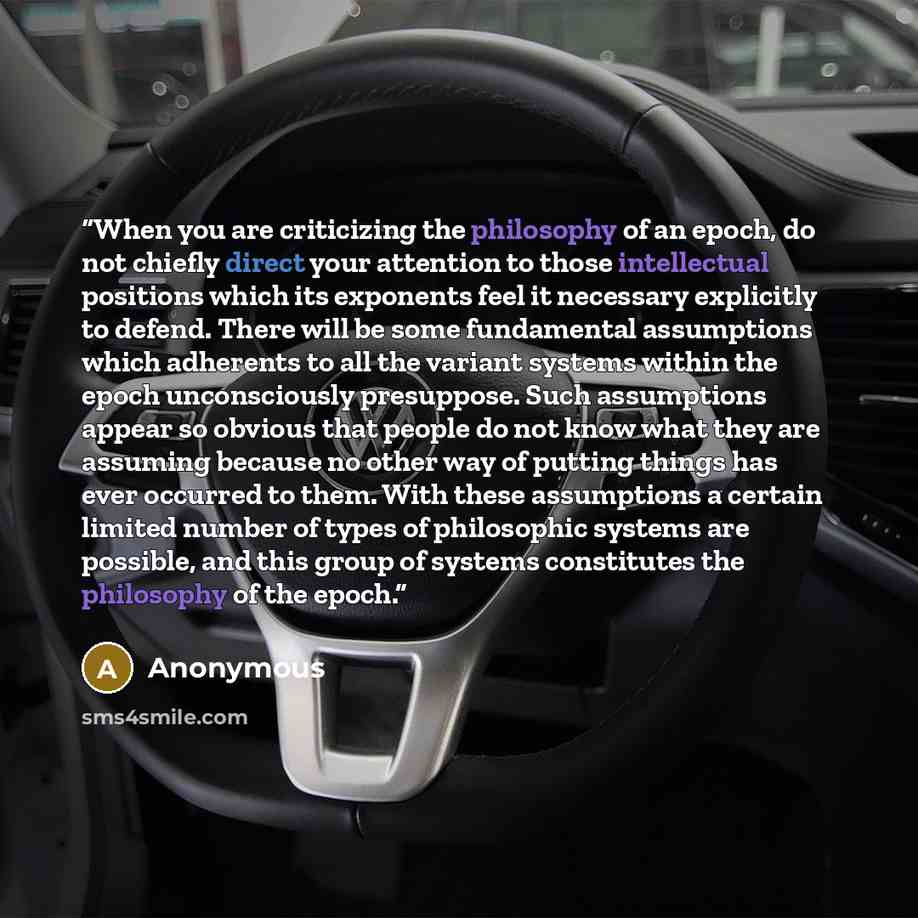 “When you are criticizing the philosophy of an epoch, do not chiefly direct your attention to those intellectual positions which its exponents feel it necessary explicitly to defend. There will be some fundamental assumptions which adherents to all the variant systems within the epoch unconsciously…” quote by Anonymous