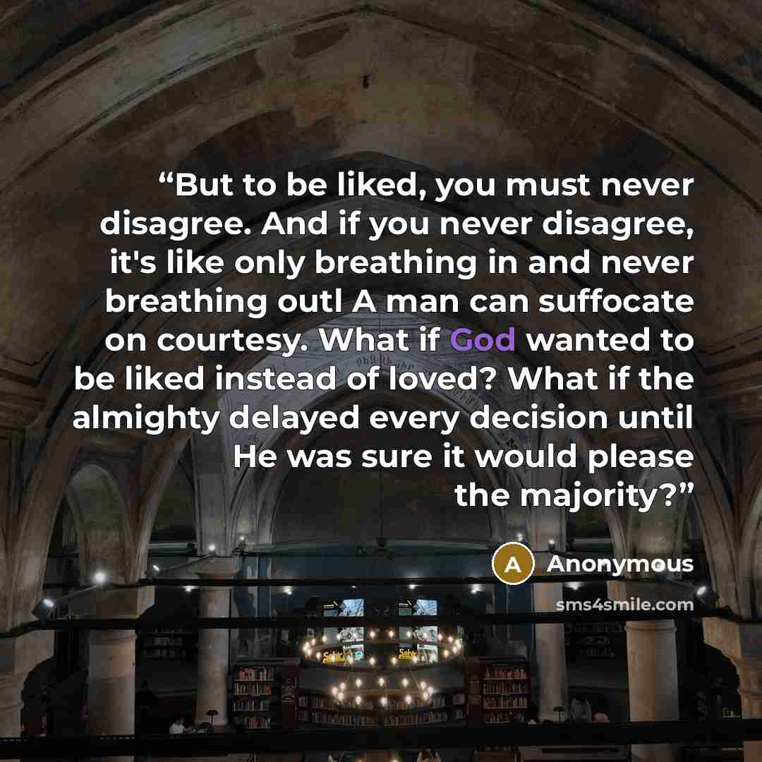 “But to be liked, you must never disagree. And if you never disagree, it's like only breathing in and never breathing outl A man can suffocate on courtesy. What if God wanted to be liked instead of loved? What if the almighty delayed every decision until He was sure it would please the majority?” quote by Anonymous