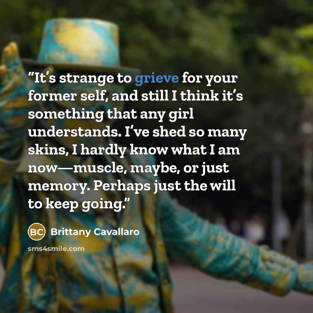 “It’s strange to grieve for your former self, and still I think it’s something that any girl understands. I’ve shed so many skins, I hardly know what I am now—muscle, maybe, or just memory. Perhaps just the will to keep going.” quote by Brittany Cavallaro