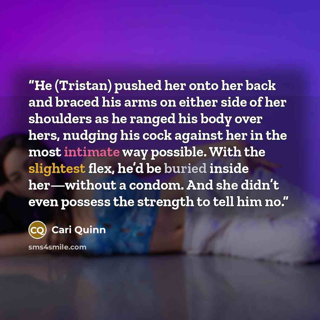 “He (Tristan) pushed her onto her back and braced his arms on either side of her shoulders as he ranged his body over hers, nudging his cock against her in the most intimate way possible. With the slightest flex, he’d be buried inside her—without a condom. And she didn’t even possess the strength…” quote by Cari Quinn