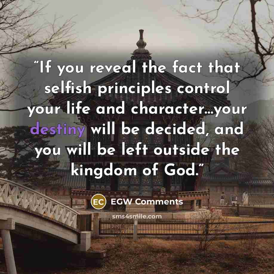 “If you reveal the fact that selfish principles control your life and character…your destiny will be decided, and you will be left outside the kingdom of God.” quote by EGW Comments