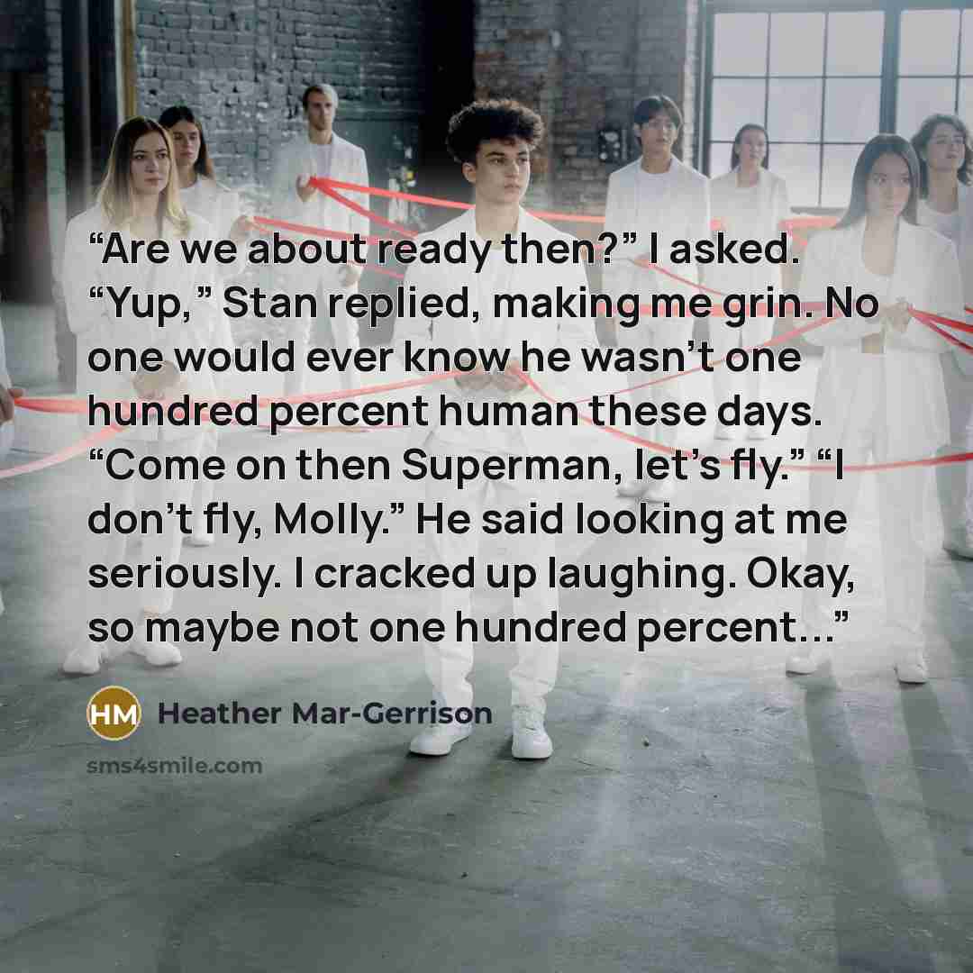 “Are we about ready then?” I asked. “Yup,” Stan replied, making me grin. No one would ever know he wasn’t one hundred percent human these days. “Come on then Superman, let’s fly.” “I don’t fly, Molly.” He said looking at me seriously. I cracked up laughing. Okay, so maybe not one hundred percent...” quote by Heather Mar-Gerrison