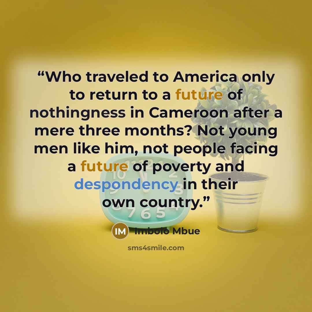 “Who traveled to America only to return to a future of nothingness in Cameroon after a mere three months? Not young men like him, not people facing a future of poverty and despondency in their own country.” quote by Imbolo Mbue