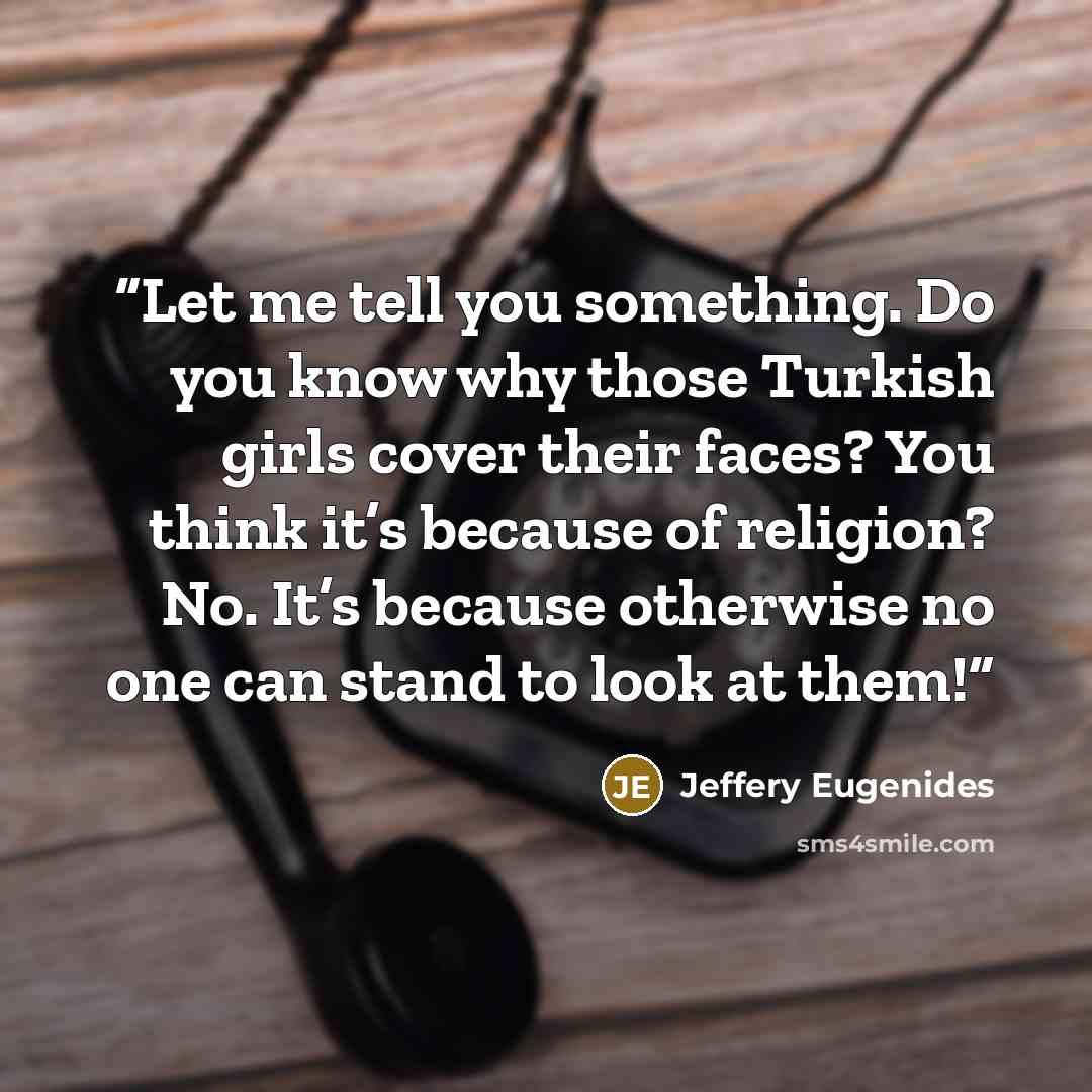 “Let me tell you something. Do you know why those Turkish girls cover their faces? You think it’s because of religion? No. It’s because otherwise no one can stand to look at them!” quote by Jeffery Eugenides