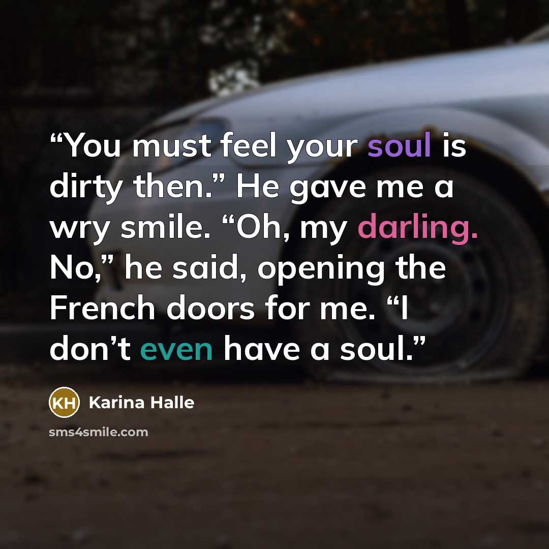 “You must feel your soul is dirty then.” He gave me a wry smile. “Oh, my darling. No,” he said, opening the French doors for me. “I don’t even have a soul.” quote by Karina Halle