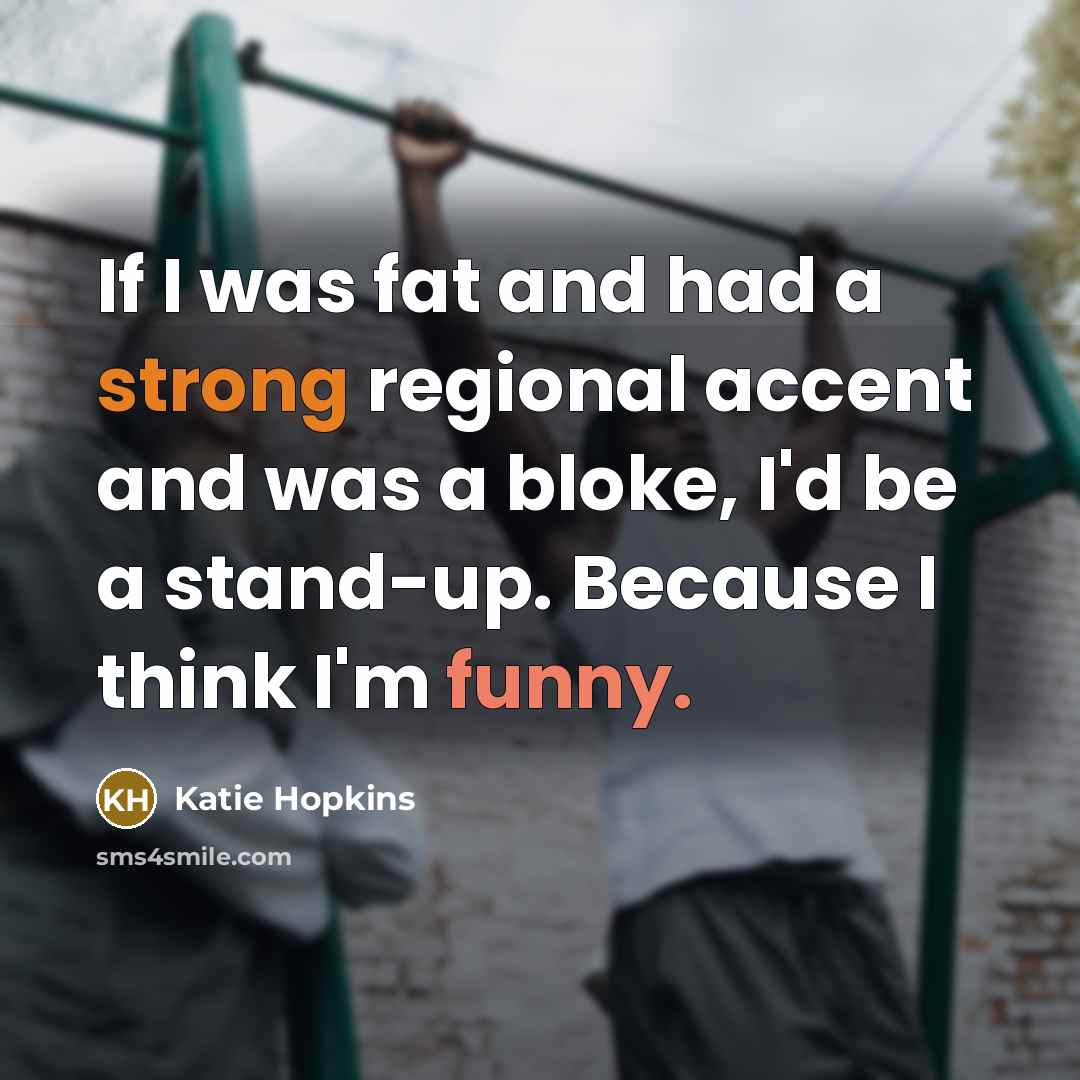 “If I was fat and had a strong regional accent and was a bloke, I'd be a stand-up. Because I think I'm funny.” quote by Katie Hopkins
