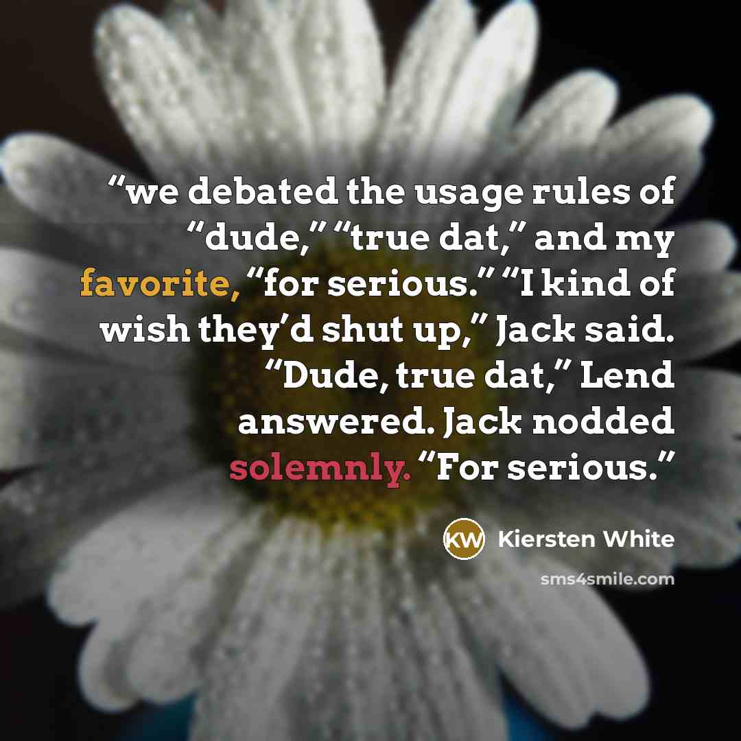 “we debated the usage rules of “dude,” “true dat,” and my favorite, “for serious.” “I kind of wish they’d shut up,” Jack said. “Dude, true dat,” Lend answered. Jack nodded solemnly. “For serious.” quote by Kiersten White