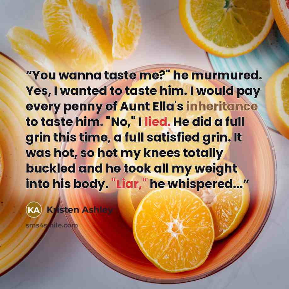 “You wanna taste me?" he murmured. Yes, I wanted to taste him. I would pay every penny of Aunt Ella's inheritance to taste him. "No," I lied. He did a full grin this time, a full satisfied grin. It was hot, so hot my knees totally buckled and he took all my weight into his body. "Liar," he…” quote by Kristen Ashley