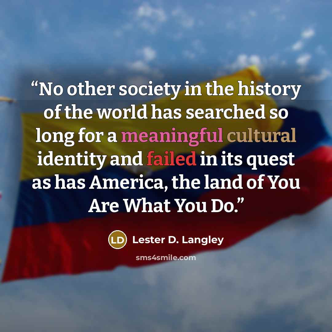“No other society in the history of the world has searched so long for a meaningful cultural identity and failed in its quest as has America, the land of You Are What You Do.” quote by Lester D. Langley