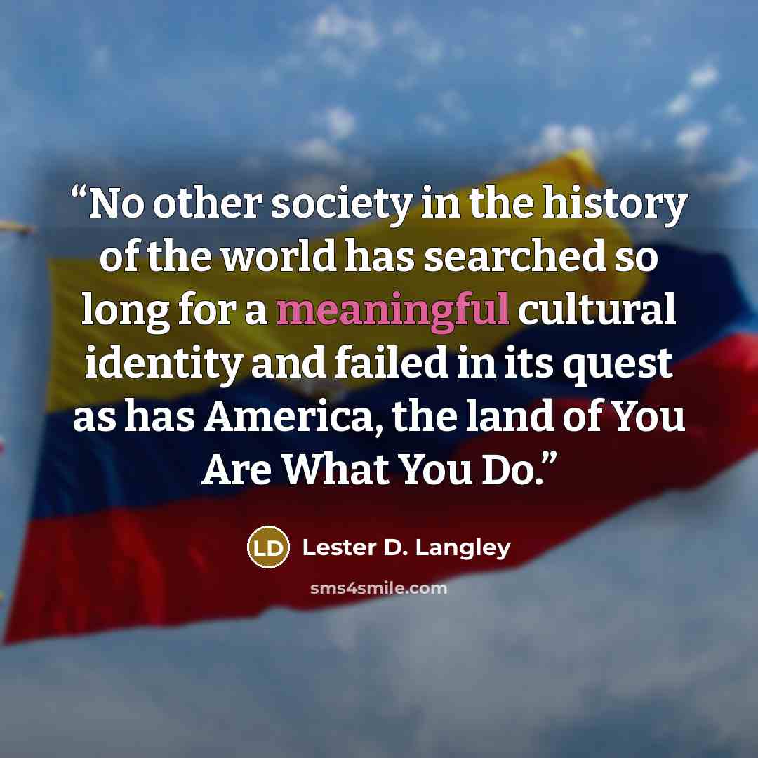 “No other society in the history of the world has searched so long for a meaningful cultural identity and failed in its quest as has America, the land of You Are What You Do.” quote by Lester D. Langley