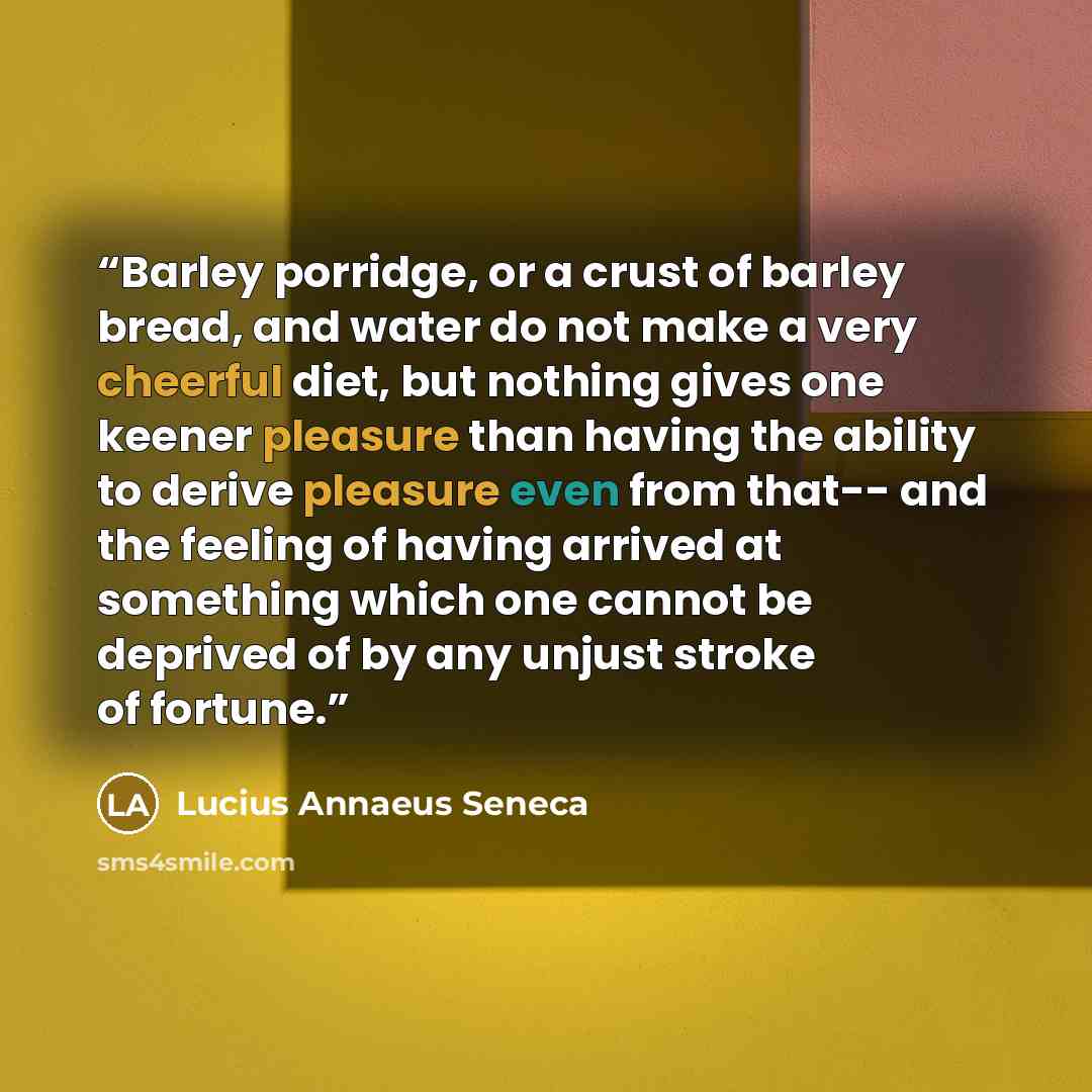 “Barley porridge, or a crust of barley bread, and water do not make a very cheerful diet, but nothing gives one keener pleasure than having the ability to derive pleasure even from that-- and the feeling of having arrived at something which one cannot be deprived of by any unjust stroke of fortune.” quote by Lucius Annaeus Seneca