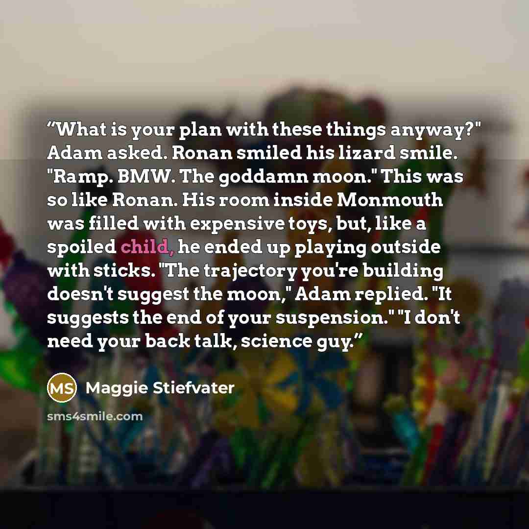 “What is your plan with these things anyway?" Adam asked. Ronan smiled his lizard smile. "Ramp. BMW. The goddamn moon." This was so like Ronan. His room inside Monmouth was filled with expensive toys, but, like a spoiled child, he ended up playing outside with sticks. "The trajectory you're…” quote by Maggie Stiefvater