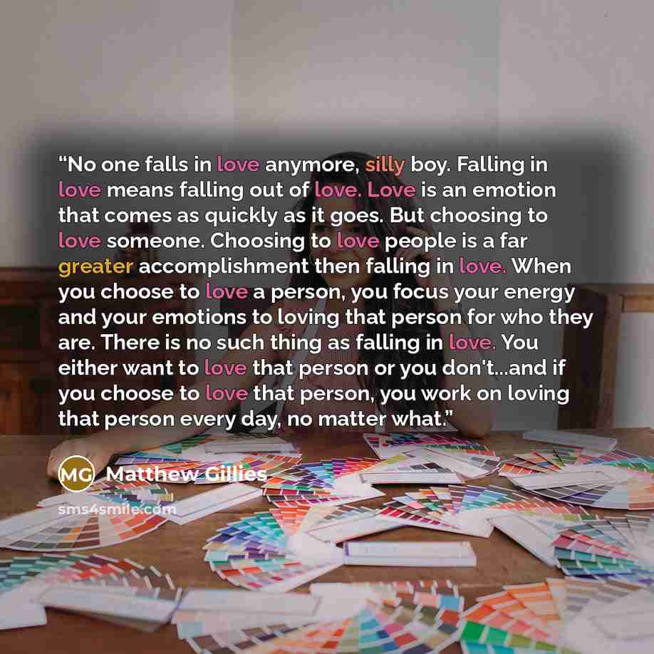 “No one falls in love anymore, silly boy. Falling in love means falling out of love. Love is an emotion that comes as quickly as it goes. But choosing to love someone. Choosing to love people is a far greater accomplishment then falling in love. When you choose to love a person, you focus your…” quote by Matthew Gillies