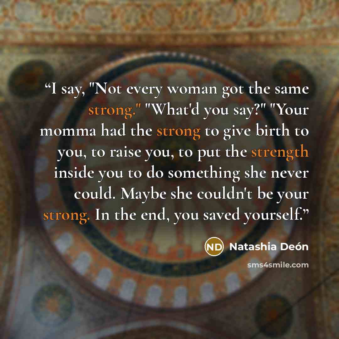 “I say, "Not every woman got the same strong." "What'd you say?" "Your momma had the strong to give birth to you, to raise you, to put the strength inside you to do something she never could. Maybe she couldn't be your strong. In the end, you saved yourself.” quote by Natashia Deón
