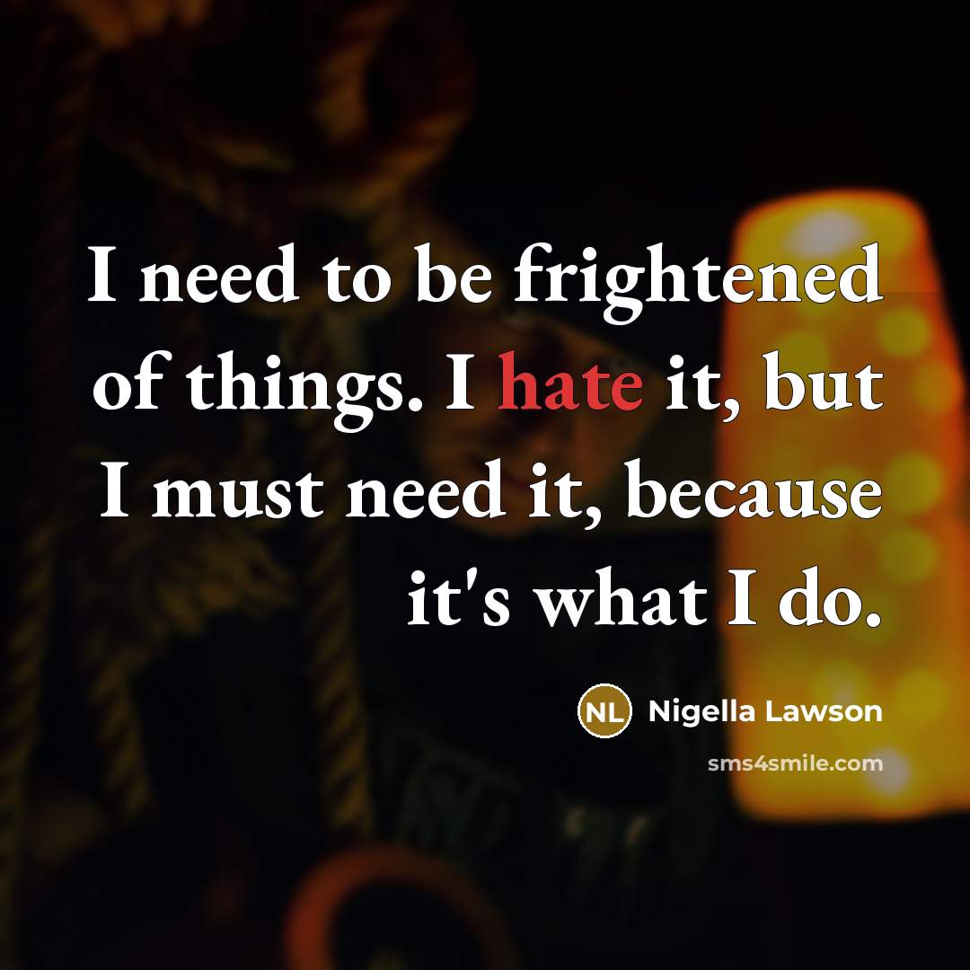 “I need to be frightened of things. I hate it, but I must need it, because it's what I do.” quote by Nigella Lawson