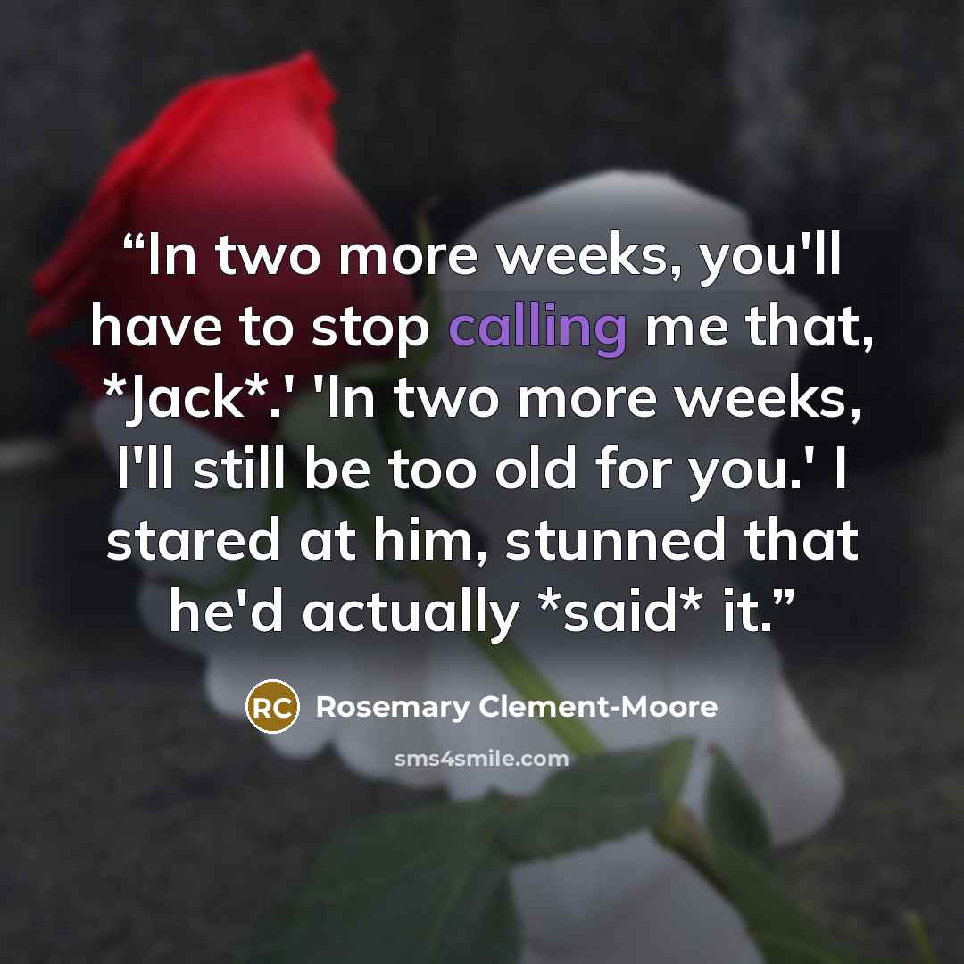 “In two more weeks, you'll have to stop calling me that, *Jack*.' 'In two more weeks, I'll still be too old for you.' I stared at him, stunned that he'd actually *said* it.” quote by Rosemary Clement-Moore