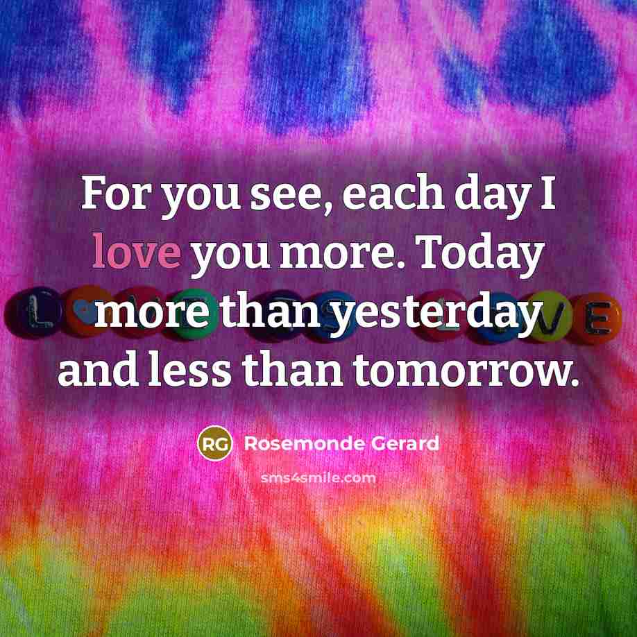 “For you see, each day I love you more. Today more than yesterday and less than tomorrow.” quote by Rosemonde Gerard