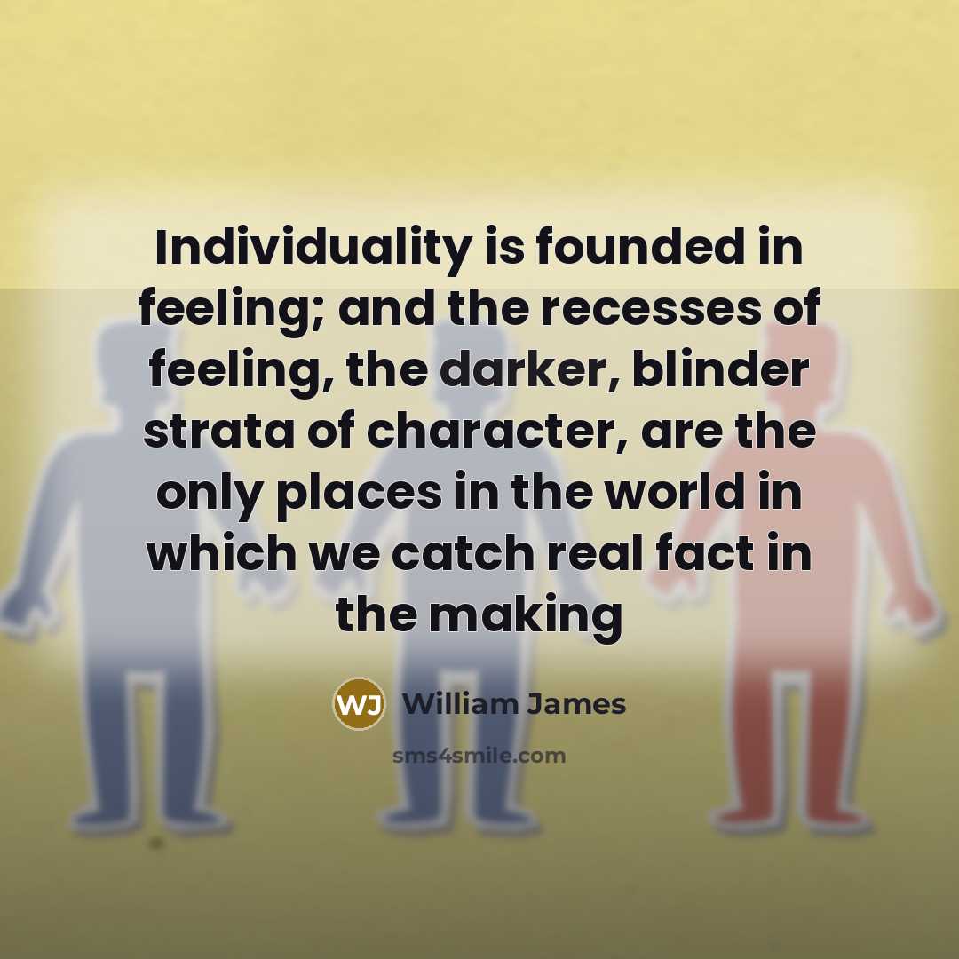 “Individuality is founded in feeling; and the recesses of feeling, the darker, blinder strata of character, are the only places in the world in which we catch real fact in the making” quote by William James