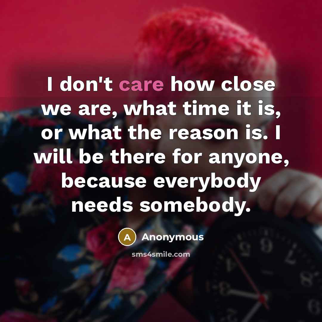 “I don't care how close we are, what time it is, or what the reason is. I will be there for anyone, because everybody needs somebody.” quote by Anonymous