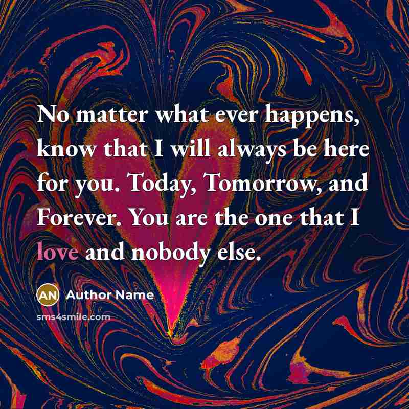 “No matter what ever happens, know that I will always be here for you. Today, Tomorrow, and Forever. You are the one that I love and nobody else.” quote by Author Name