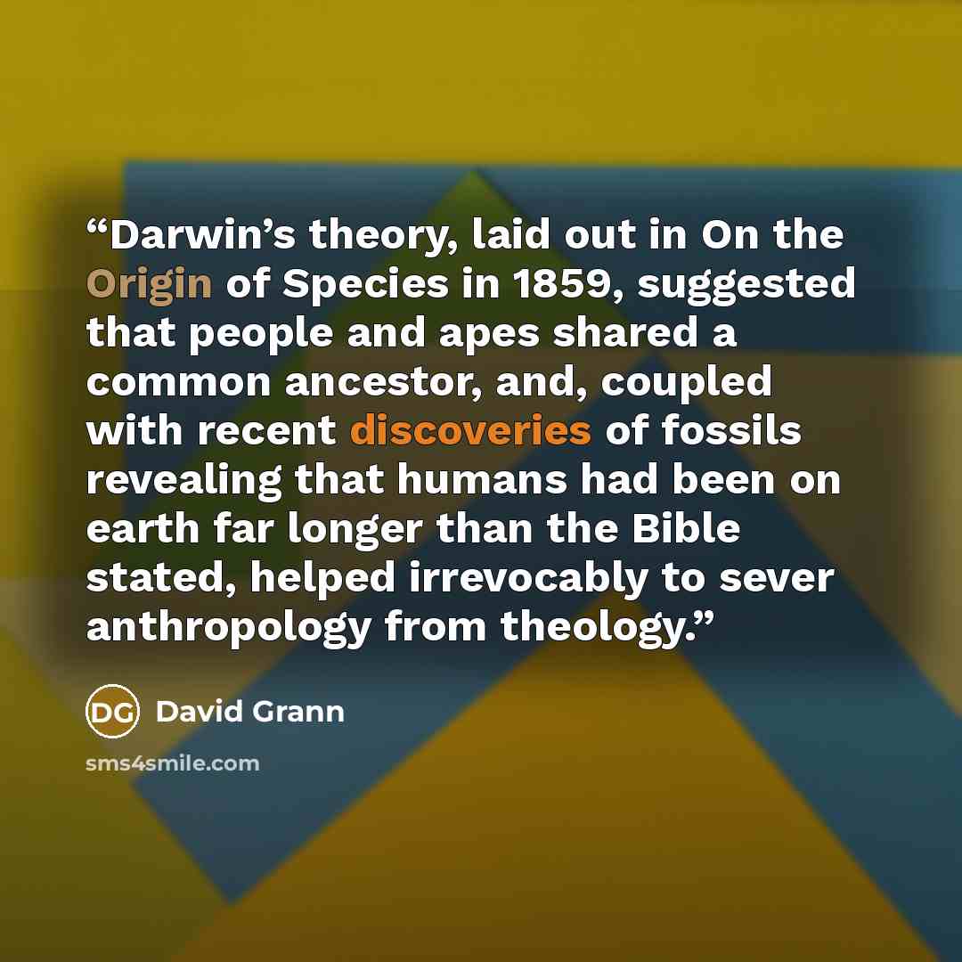 “Darwin’s theory, laid out in On the Origin of Species in 1859, suggested that people and apes shared a common ancestor, and, coupled with recent discoveries of fossils revealing that humans had been on earth far longer than the Bible stated, helped irrevocably to sever anthropology from theology.” quote by David Grann